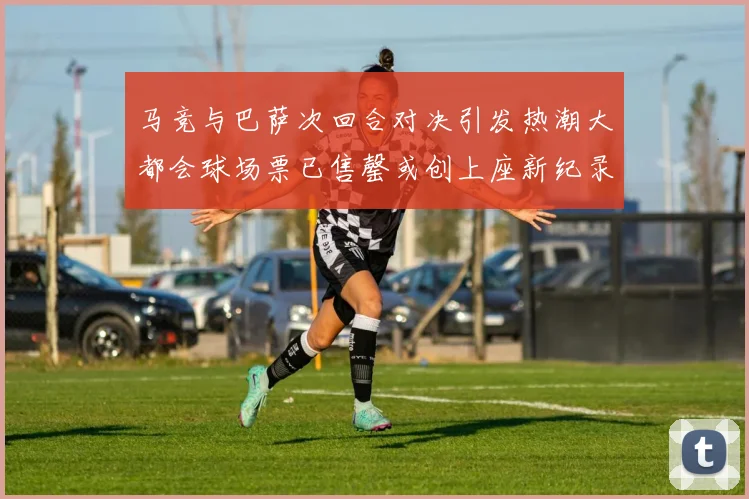 马竞与巴萨次回合对决引发热潮大都会球场票已售罄或创上座新纪录
