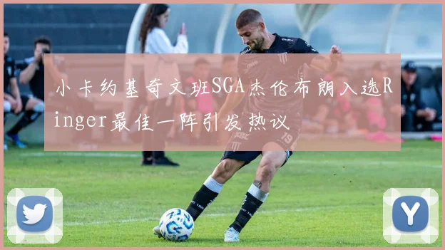 小卡约基奇文班SGA杰伦布朗入选Ringer最佳一阵引发热议