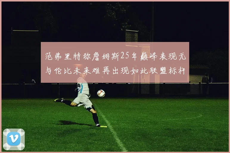 范弗里特称詹姆斯25年巅峰表现无与伦比未来难再出现如此联盟标杆