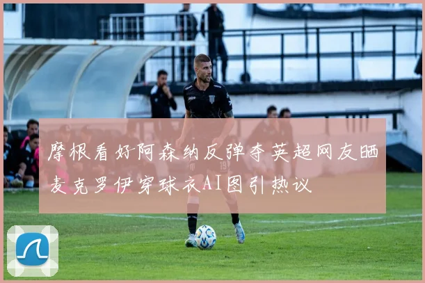 摩根看好阿森纳反弹夺英超网友晒麦克罗伊穿球衣AI图引热议