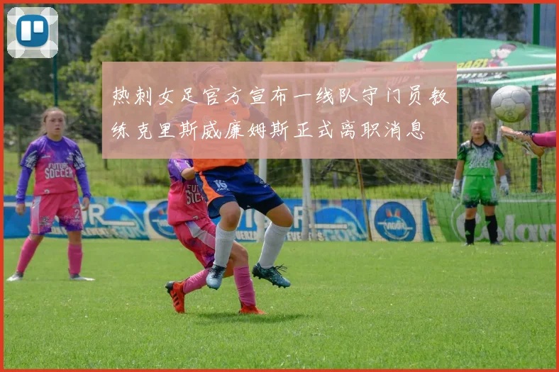 热刺女足官方宣布一线队守门员教练克里斯威廉姆斯正式离职消息