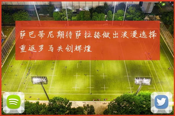 萨巴蒂尼期待萨拉赫做出浪漫选择重返罗马共创辉煌