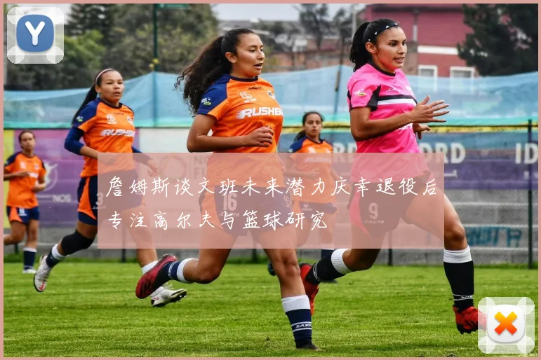 詹姆斯谈文班未来潜力庆幸退役后专注高尔夫与篮球研究