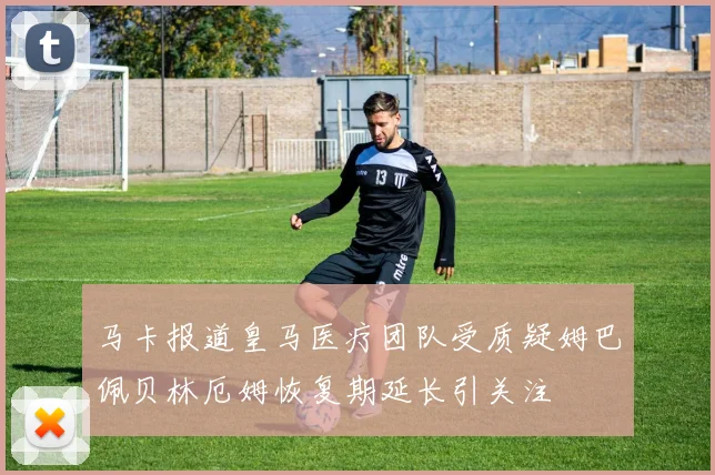 马卡报道皇马医疗团队受质疑姆巴佩贝林厄姆恢复期延长引关注