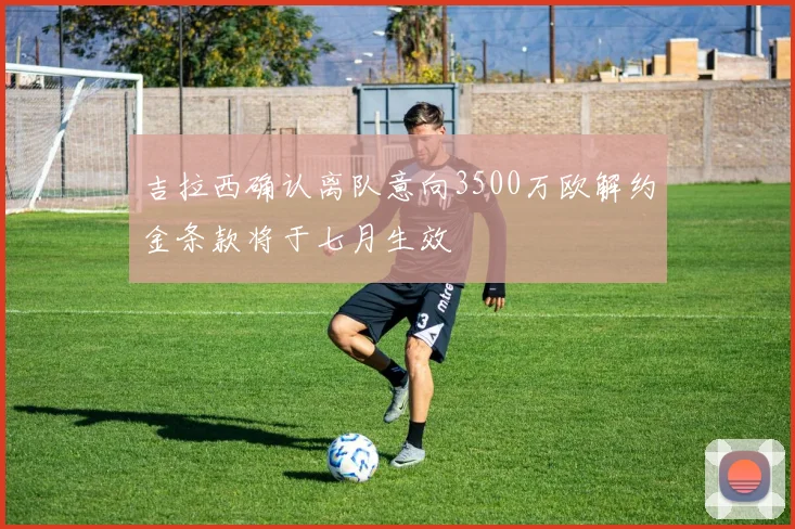 吉拉西确认离队意向3500万欧解约金条款将于七月生效